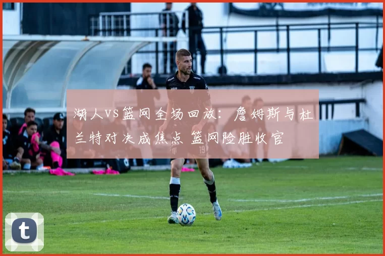 湖人vs篮网全场回放:詹姆斯与杜兰特对决成焦点 篮网险胜收官