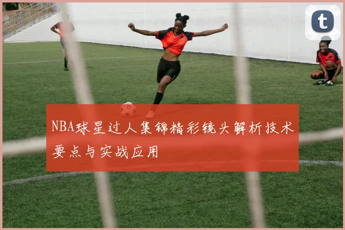 NBA球星过人集锦精彩镜头解析技术要点与实战应用