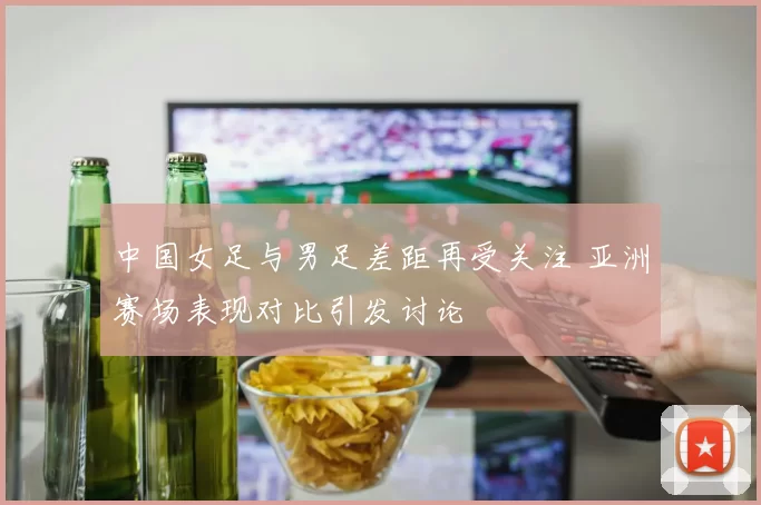 中国女足与男足差距再受关注 亚洲赛场表现对比引发讨论