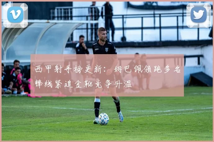 西甲射手榜更新：姆巴佩领跑多名锋线紧追金靴竞争升温