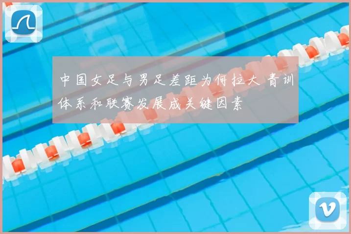 中国女足与男足差距为何拉大 青训体系和联赛发展成关键因素