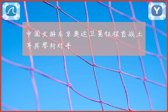 中国女排东京奥运卫冕征程首战土耳其零封对手