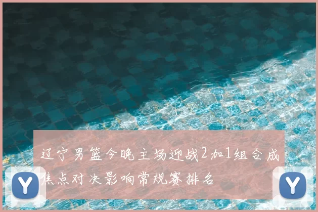 辽宁男篮今晚主场迎战2加1组合成焦点对决影响常规赛排名