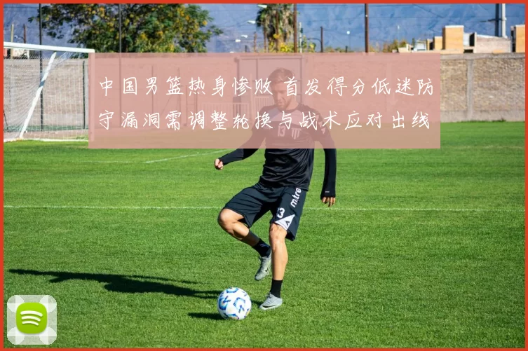 中国男篮热身惨败 首发得分低迷防守漏洞需调整轮换与战术应对出线压力