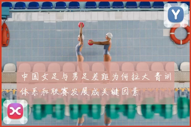 中国女足与男足差距为何拉大 青训体系和联赛发展成关键因素
