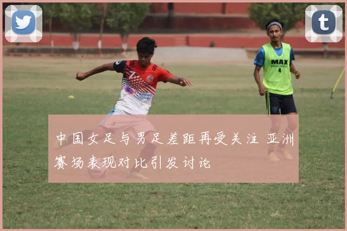 中国女足与男足差距再受关注 亚洲赛场表现对比引发讨论