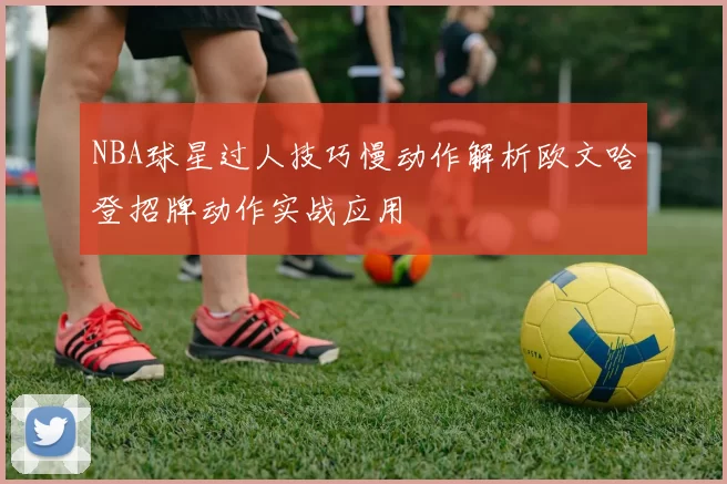 NBA球星过人技巧慢动作解析欧文哈登招牌动作实战应用